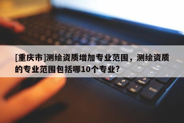 [重慶市]測(cè)繪資質(zhì)增加專業(yè)范圍，測(cè)繪資質(zhì)的專業(yè)范圍包括哪10個(gè)專業(yè)?