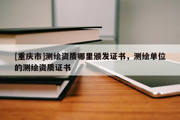 [重慶市]測繪資質(zhì)哪里頒發(fā)證書，測繪單位的測繪資質(zhì)證書