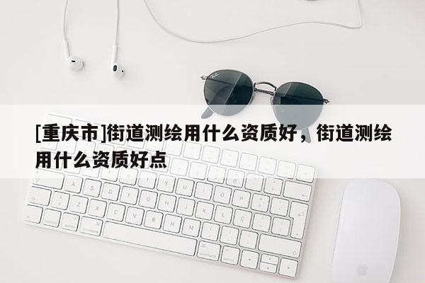 [重慶市]街道測繪用什么資質好，街道測繪用什么資質好點