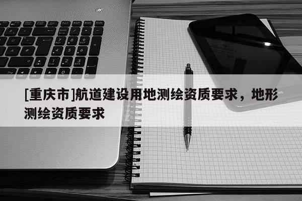 [重慶市]航道建設(shè)用地測(cè)繪資質(zhì)要求，地形測(cè)繪資質(zhì)要求