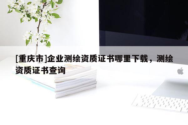 [重慶市]企業(yè)測繪資質(zhì)證書哪里下載，測繪資質(zhì)證書查詢