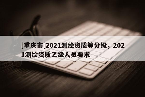 [重慶市]2021測繪資質(zhì)等分級(jí)，2021測繪資質(zhì)乙級(jí)人員要求