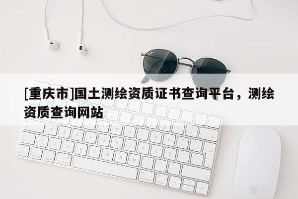 [重慶市]國土測繪資質(zhì)證書查詢平臺，測繪資質(zhì)查詢網(wǎng)站