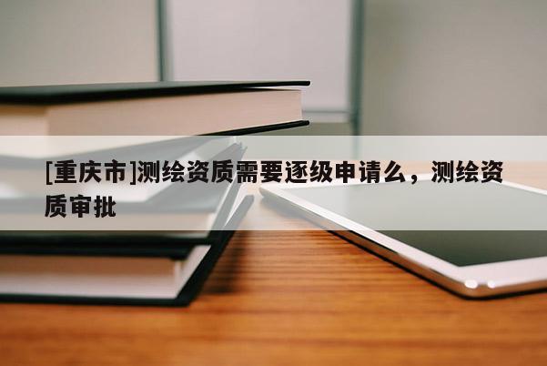 [重慶市]測(cè)繪資質(zhì)需要逐級(jí)申請(qǐng)么，測(cè)繪資質(zhì)審批