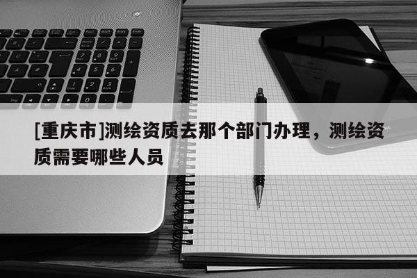 [重慶市]測繪資質(zhì)去那個部門辦理，測繪資質(zhì)需要哪些人員