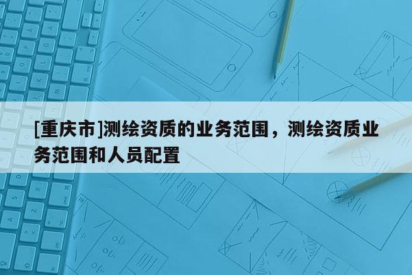 [重慶市]測繪資質(zhì)的業(yè)務(wù)范圍，測繪資質(zhì)業(yè)務(wù)范圍和人員配置