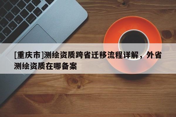 [重慶市]測繪資質跨省遷移流程詳解，外省測繪資質在哪備案