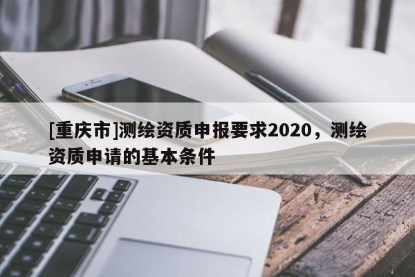 [重慶市]測繪資質(zhì)申報要求2020，測繪資質(zhì)申請的基本條件