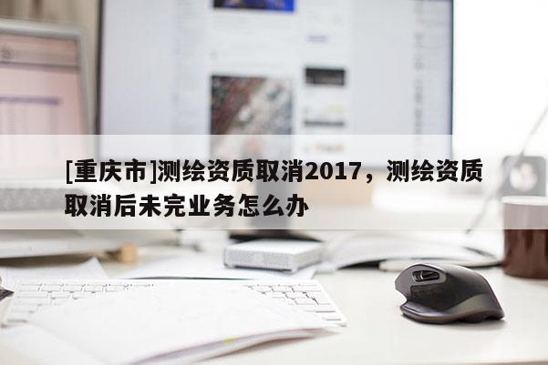 [重慶市]測繪資質(zhì)取消2017，測繪資質(zhì)取消后未完業(yè)務(wù)怎么辦