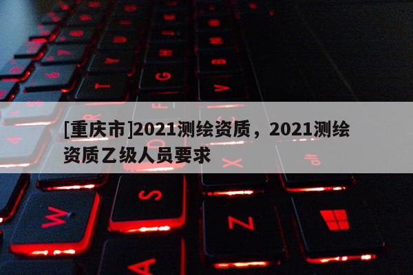 [重慶市]2021測繪資質(zhì)，2021測繪資質(zhì)乙級人員要求