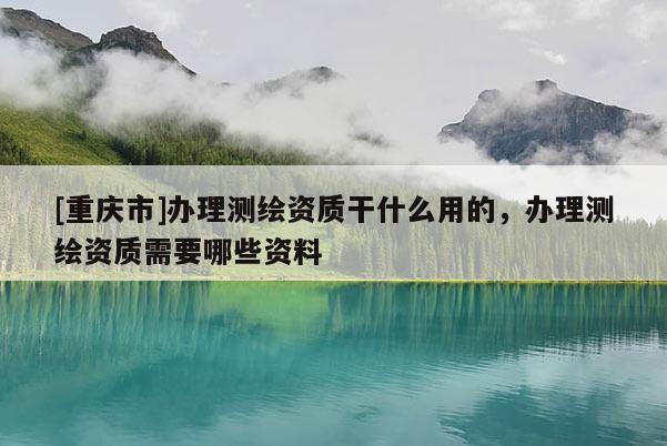 [重慶市]辦理測(cè)繪資質(zhì)干什么用的，辦理測(cè)繪資質(zhì)需要哪些資料