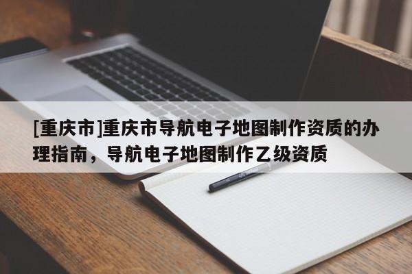 [重慶市]重慶市導航電子地圖制作資質(zhì)的辦理指南，導航電子地圖制作乙級資質(zhì)