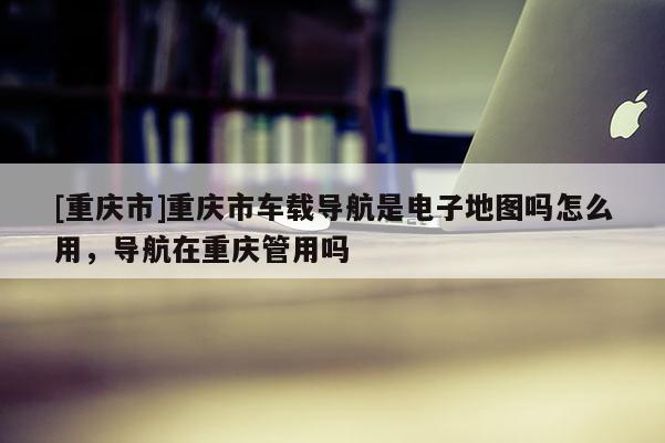 [重慶市]重慶市車載導航是電子地圖嗎怎么用，導航在重慶管用嗎