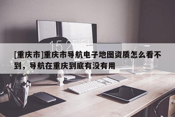 [重慶市]重慶市導(dǎo)航電子地圖資質(zhì)怎么看不到，導(dǎo)航在重慶到底有沒有用