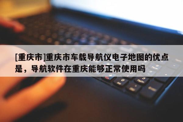 [重慶市]重慶市車載導(dǎo)航儀電子地圖的優(yōu)點(diǎn)是，導(dǎo)航軟件在重慶能夠正常使用嗎