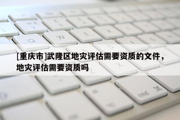 [重慶市]武隆區(qū)地災評估需要資質的文件，地災評估需要資質嗎