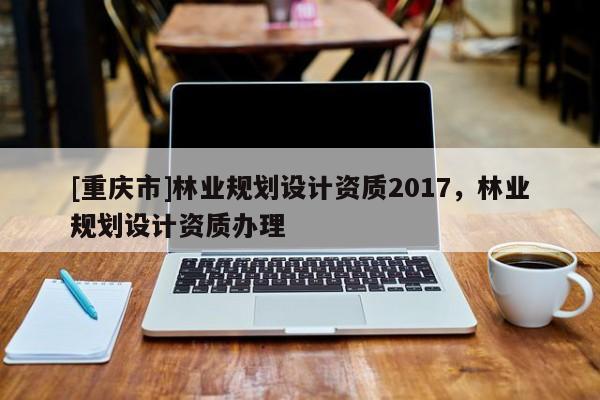 [重慶市]林業(yè)規(guī)劃設(shè)計(jì)資質(zhì)2017，林業(yè)規(guī)劃設(shè)計(jì)資質(zhì)辦理