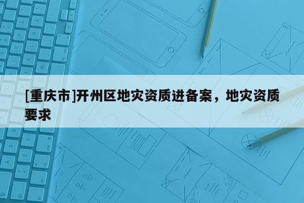 [重慶市]開州區(qū)地災(zāi)資質(zhì)進備案，地災(zāi)資質(zhì)要求